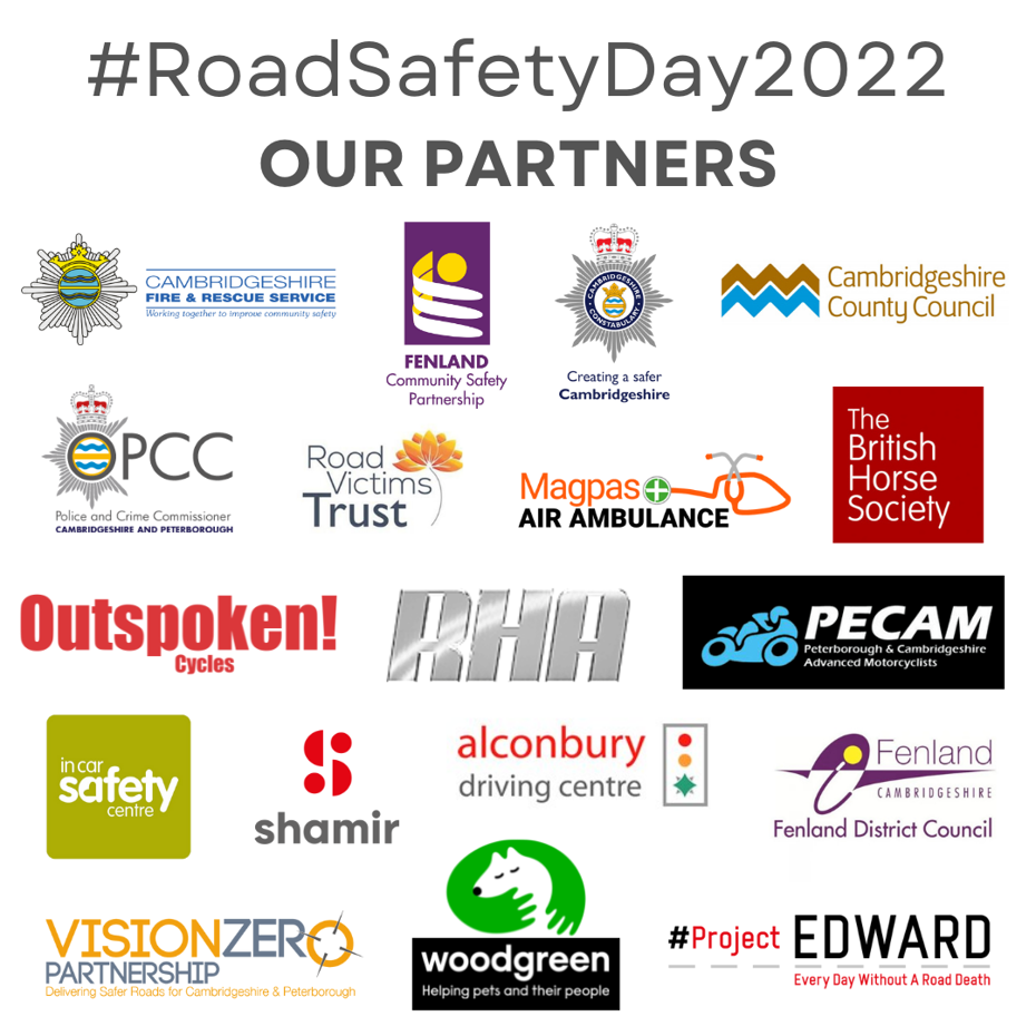#RoadSafetyDay2022, Our Partners include: Cambridgeshire Fire and Rescue, Fenland Community Safety Partnership, Cambridgeshire Constabulary, Cambridgeshire County Council, the Police and Crime Commissioners Office, the Road Victims Trust, Magpas Air Ambulance, The British Horse Society, Outspoken Cycles, the RHA, Peterborough and Cambridgeshire Advanced Motorists, the In Car Safety Centre, Alconbury Driving Centre, Fenland District Council, Woodgreen Animal Charity, Project EDWARD, the Vision Zero Partnership.